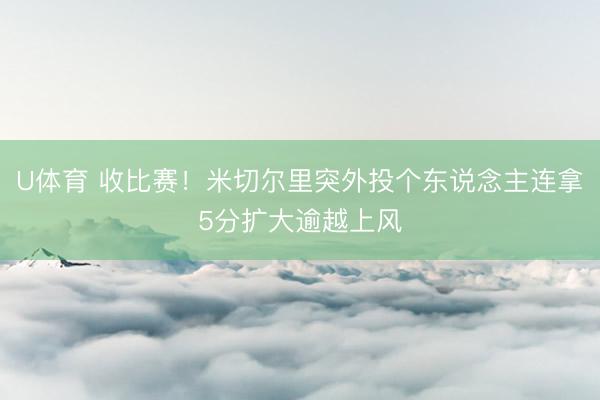 U体育 收比赛！米切尔里突外投个东说念主连拿5分扩大逾越上风