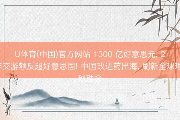 U体育(中国)官方网站 1300 亿好意思元， 25年交游额反超好意思国! 中国改进药出海， 刷新全球理会