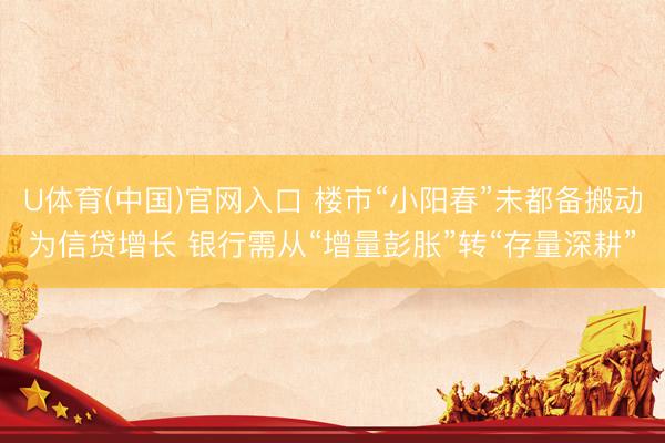 U体育(中国)官网入口 楼市“小阳春”未都备搬动为信贷增长 银行需从“增量彭胀”转“存量深耕”