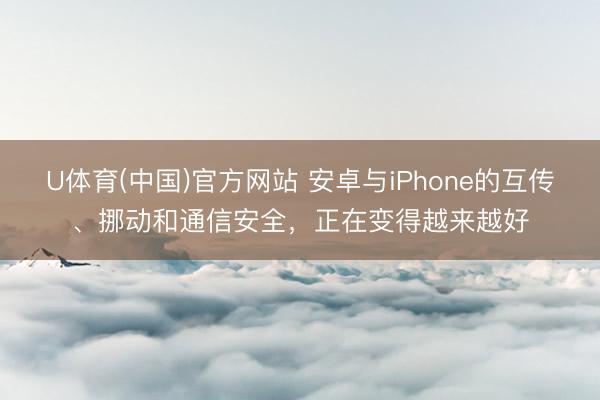 U体育(中国)官方网站 安卓与iPhone的互传、挪动和通信安全,正在变得越来越好