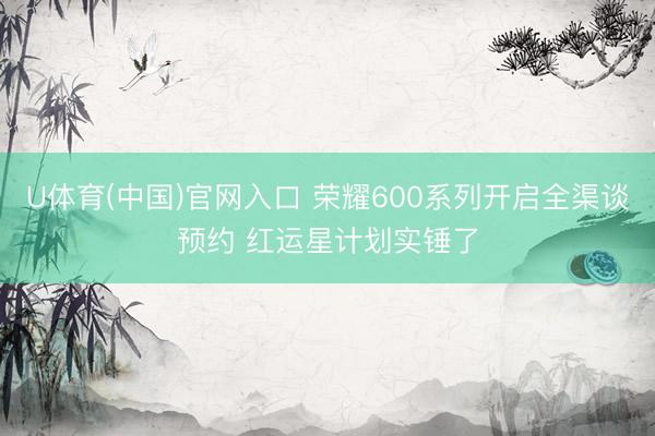U体育(中国)官网入口 荣耀600系列开启全渠谈预约 红运星计划实锤了