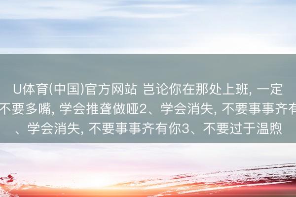 U体育(中国)官方网站 岂论你在那处上班， 一定要有的6心眼子: 1、不要多嘴， 学会推聋做哑2、学会消失， 不要事事齐有你3、不要过于温煦