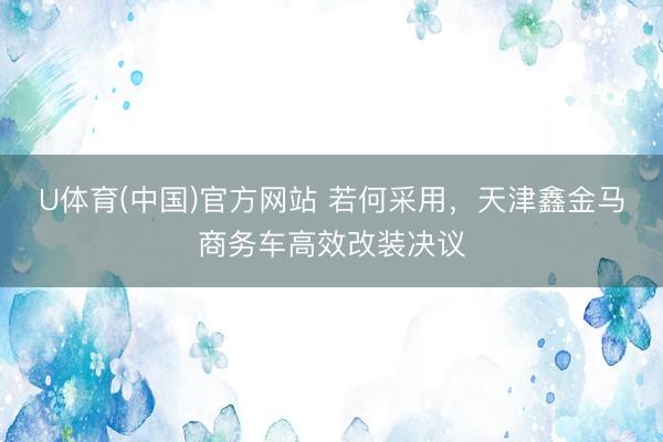 U体育(中国)官方网站 若何采用，天津鑫金马商务车高效改装决议