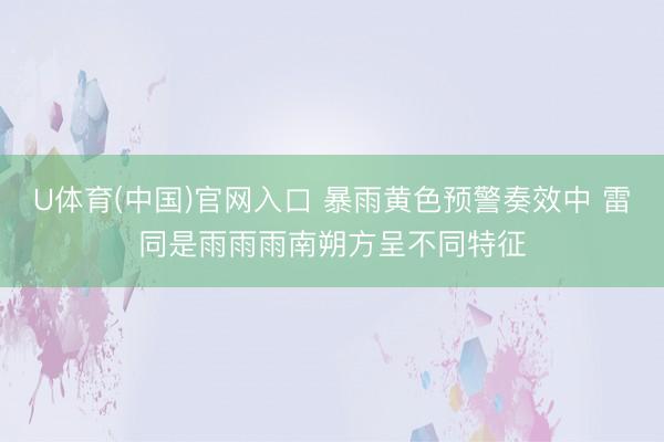 U体育(中国)官网入口 暴雨黄色预警奏效中 雷同是雨雨雨南朔方呈不同特征