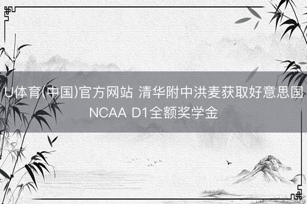 U体育(中国)官方网站 清华附中洪麦获取好意思国NCAA D1全额奖学金