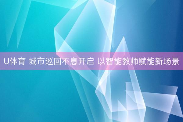 U体育 城市巡回不息开启 以智能教师赋能新场景