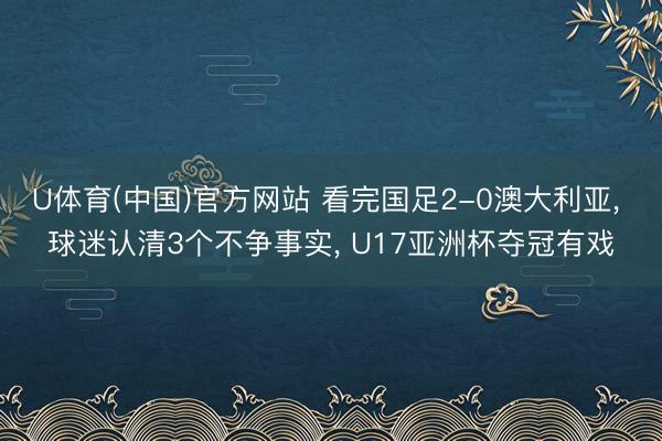 U体育(中国)官方网站 看完国足2-0澳大利亚, 球迷认清3个不争事实, U17亚洲杯夺冠有戏