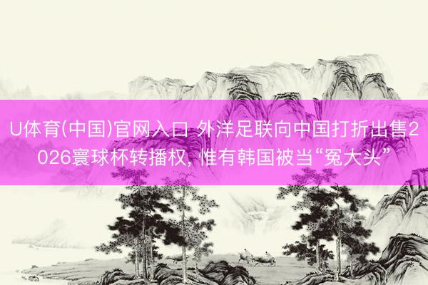 U体育(中国)官网入口 外洋足联向中国打折出售2026寰球杯转播权， 惟有韩国被当“冤大头”