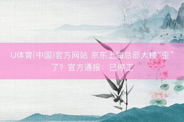 U体育(中国)官方网站 京东上海总部大楼“歪”了？官方通报：已停工