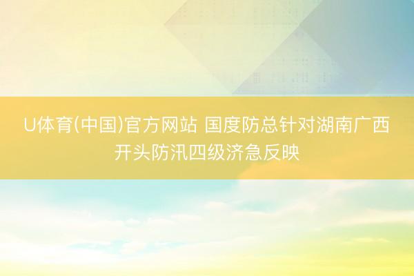 U体育(中国)官方网站 国度防总针对湖南广西开头防汛四级济急反映
