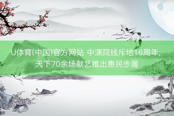 U体育(中国)官方网站 中演院线斥地16周年， 天下70余场献艺推出惠民步履