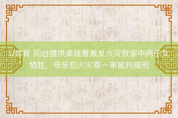 U体育 阳台摆供桌烧香激发火灾致家中两子女牺牲，母亲犯火灾罪一审被判缓刑