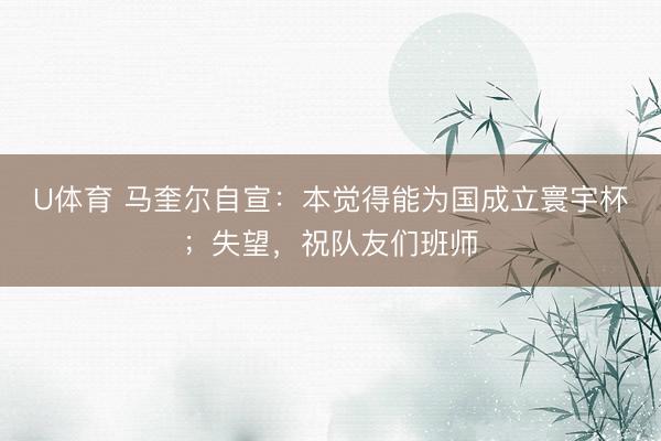 U体育 马奎尔自宣：本觉得能为国成立寰宇杯；失望，祝队友们班师