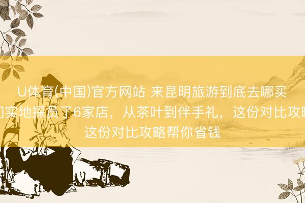 U体育(中国)官方网站 来昆明旅游到底去哪买特产？咱们实地探员了6家店，从茶叶到伴手礼，这份对比攻略帮你省钱