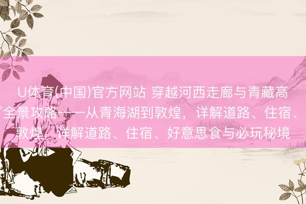 U体育(中国)官方网站 穿越河西走廊与青藏高原：青甘大环线360°全景攻略——从青海湖到敦煌，详解道路、住宿、好意思食与必玩秘境