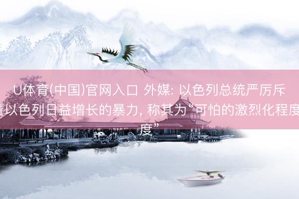 U体育(中国)官网入口 外媒: 以色列总统严厉斥责以色列日益增长的暴力， 称其为“可怕的激烈化程度”
