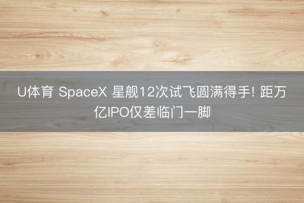 U体育 SpaceX 星舰12次试飞圆满得手! 距万亿IPO仅差临门一脚