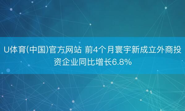 U体育(中国)官方网站 前4个月寰宇新成立外商投资企业同比增长6.8%