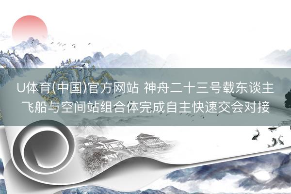 U体育(中国)官方网站 神舟二十三号载东谈主飞船与空间站组合体完成自主快速交会对接