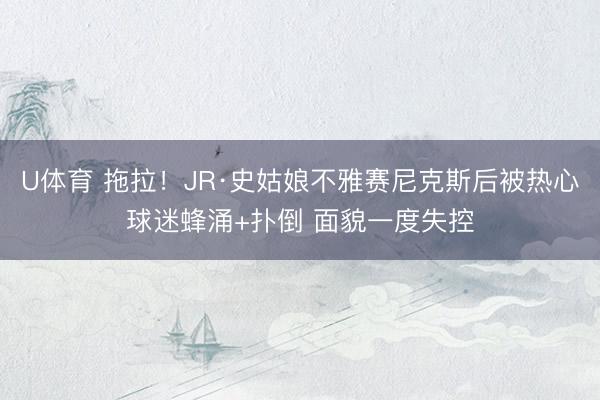 U体育 拖拉！JR·史姑娘不雅赛尼克斯后被热心球迷蜂涌+扑倒 面貌一度失控