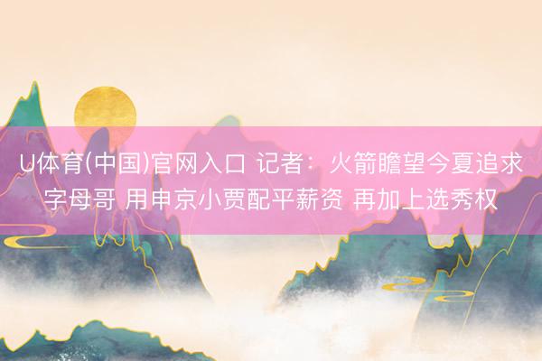 U体育(中国)官网入口 记者：火箭瞻望今夏追求字母哥 用申京小贾配平薪资 再加上选秀权