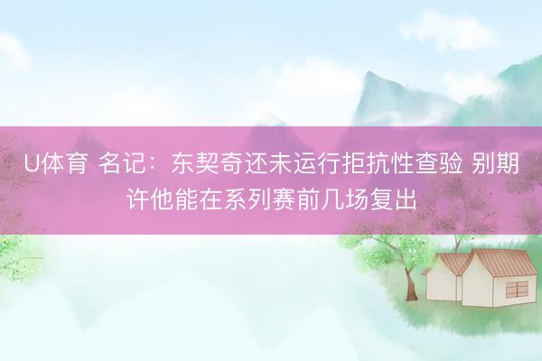 U体育 名记：东契奇还未运行拒抗性查验 别期许他能在系列赛前几场复出