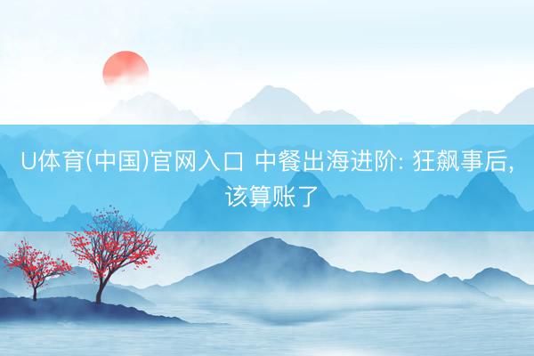U体育(中国)官网入口 中餐出海进阶: 狂飙事后， 该算账了