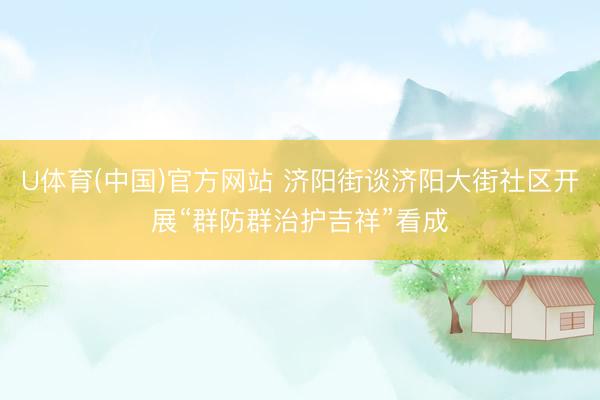 U体育(中国)官方网站 济阳街谈济阳大街社区开展“群防群治护吉祥”看成