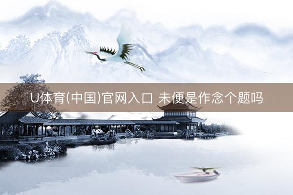 U体育(中国)官网入口 未便是作念个题吗