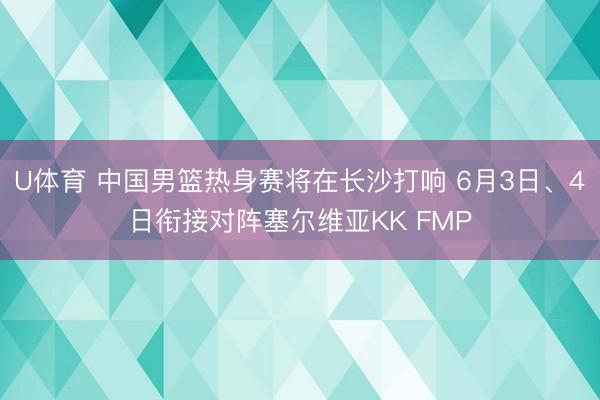 U体育 中国男篮热身赛将在长沙打响 6月3日、4日衔接对阵塞尔维亚KK FMP