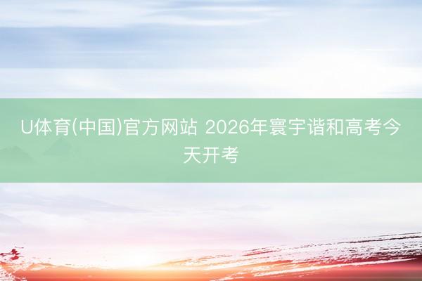 U体育(中国)官方网站 2026年寰宇谐和高考今天开考