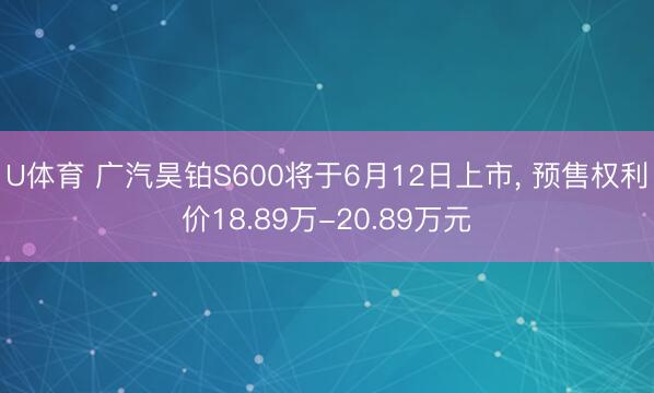 U体育 广汽昊铂S600将于6月12日上市, 预售权利价18.89万-20.89万元