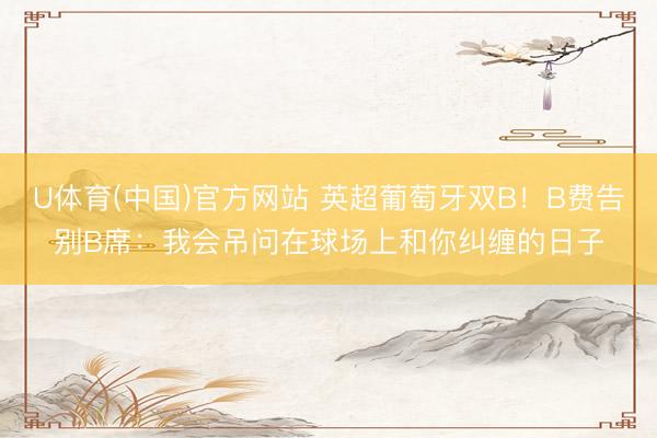 U体育(中国)官方网站 英超葡萄牙双B！B费告别B席：我会吊问在球场上和你纠缠的日子