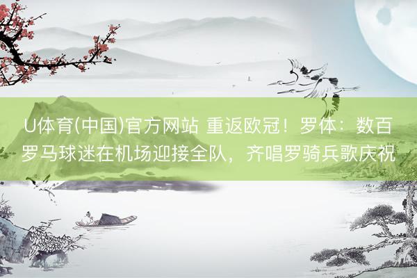 U体育(中国)官方网站 重返欧冠！罗体：数百罗马球迷在机场迎接全队，齐唱罗骑兵歌庆祝