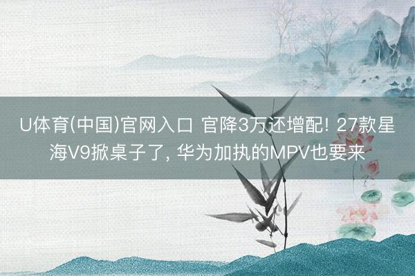 U体育(中国)官网入口 官降3万还增配! 27款星海V9掀桌子了， 华为加执的MPV也要来