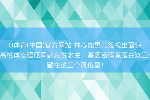 U体育(中国)官方网站 林心如男儿忽视出面惊爆全网！高挑体态碾压同龄东说念主，基因密码竟藏在这三个风俗里！