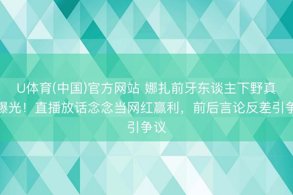 U体育(中国)官方网站 娜扎前牙东谈主下野真相曝光！直播放话念念当网红赢利，前后言论反差引争议