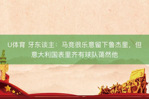 U体育 牙东谈主：马竞很乐意留下鲁杰里，但意大利国表里齐有球队蔼然他