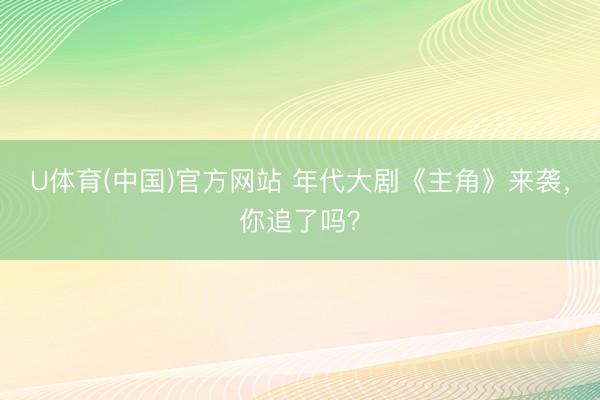U体育(中国)官方网站 年代大剧《主角》来袭，你追了吗？