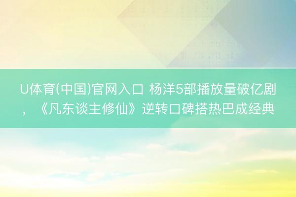 U体育(中国)官网入口 杨洋5部播放量破亿剧，《凡东谈主修仙》逆转口碑搭热巴成经典