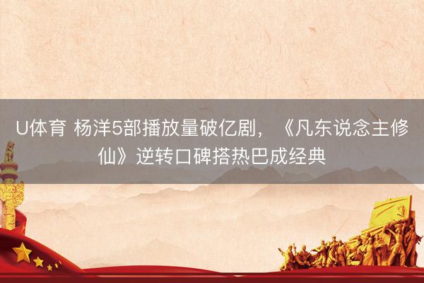 U体育 杨洋5部播放量破亿剧,《凡东说念主修仙》逆转口碑搭热巴成经典