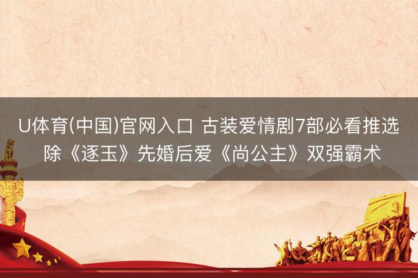 U体育(中国)官网入口 古装爱情剧7部必看推选 除《逐玉》先婚后爱《尚公主》双强霸术