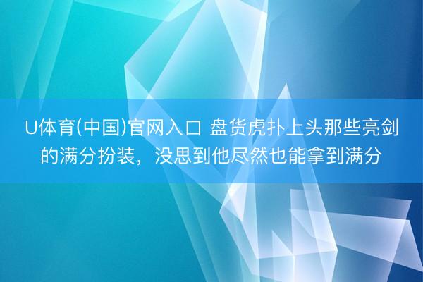 U体育(中国)官网入口 盘货虎扑上头那些亮剑的满分扮装，没思到他尽然也能拿到满分