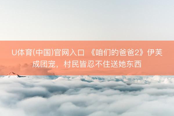 U体育(中国)官网入口 《咱们的爸爸2》伊芙成团宠，村民皆忍不住送她东西