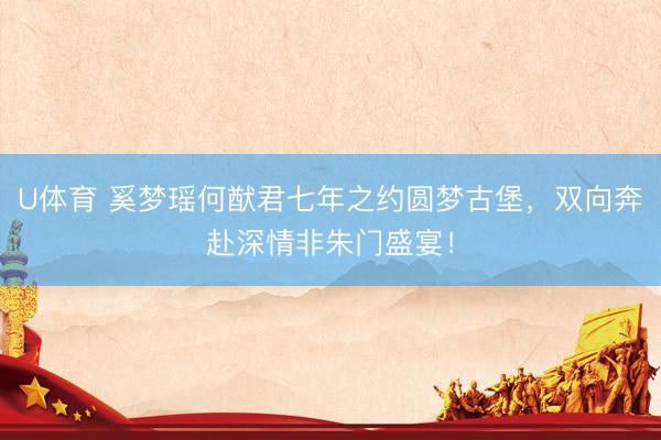 U体育 奚梦瑶何猷君七年之约圆梦古堡，双向奔赴深情非朱门盛宴！