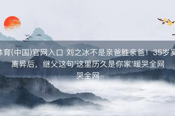 U体育(中国)官网入口 刘之冰不是亲爸胜亲爸!35岁奚望离异后,继父这句'这里历久是你家'暖哭全网