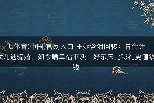 U体育(中国)官网入口 王姬含泪回转：曾合计女儿遇骗婚，如今晒幸福平淡：好东床比彩礼更值钱！