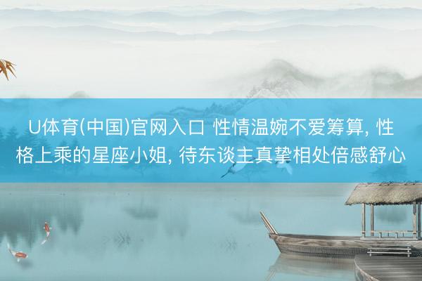 U体育(中国)官网入口 性情温婉不爱筹算, 性格上乘的星座小姐, 待东谈主真挚相处倍感舒心