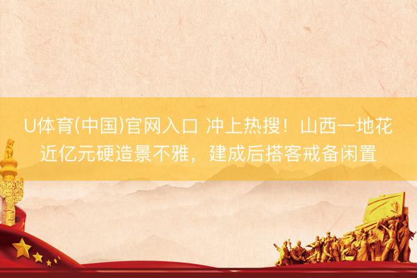 U体育(中国)官网入口 冲上热搜！山西一地花近亿元硬造景不雅，建成后搭客戒备闲置
