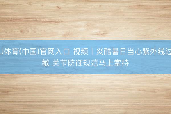U体育(中国)官网入口 视频｜炎酷暑日当心紫外线过敏 关节防御规范马上掌持